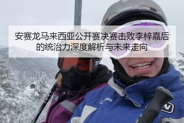 安赛龙马来西亚公开赛决赛击败李梓嘉后的统治力深度解析与未来走向