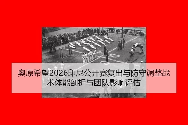奥原希望2026印尼公开赛复出与防守调整战术体能剖析与团队影响评估